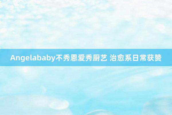 Angelababy不秀恩爱秀厨艺 治愈系日常获赞