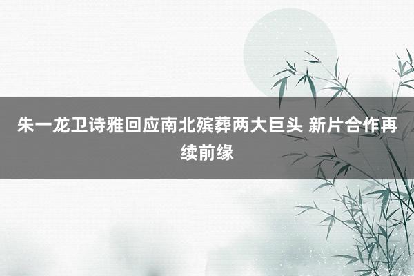 朱一龙卫诗雅回应南北殡葬两大巨头 新片合作再续前缘