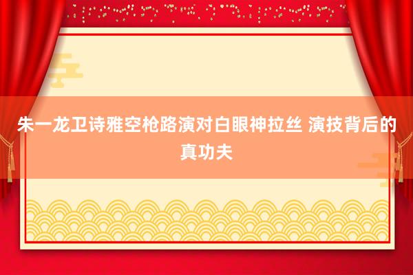 朱一龙卫诗雅空枪路演对白眼神拉丝 演技背后的真功夫