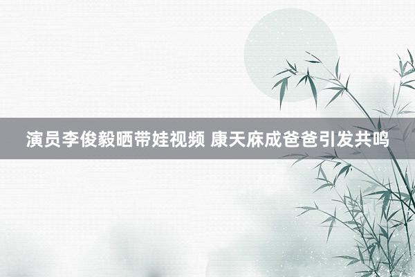 演员李俊毅晒带娃视频 康天庥成爸爸引发共鸣