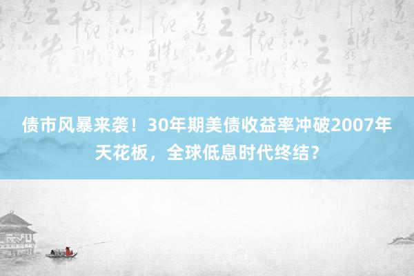 债市风暴来袭！30年期美债收益率冲破2007年天花板，全球低息时代终结？