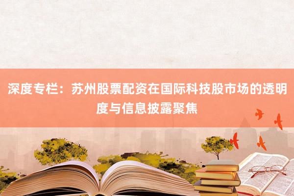 深度专栏：苏州股票配资在国际科技股市场的透明度与信息披露聚焦