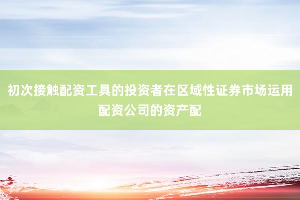 初次接触配资工具的投资者在区域性证券市场运用配资公司的资产配