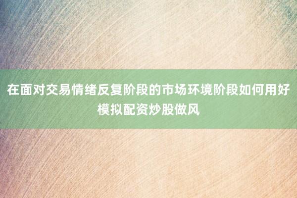 在面对交易情绪反复阶段的市场环境阶段如何用好模拟配资炒股做风