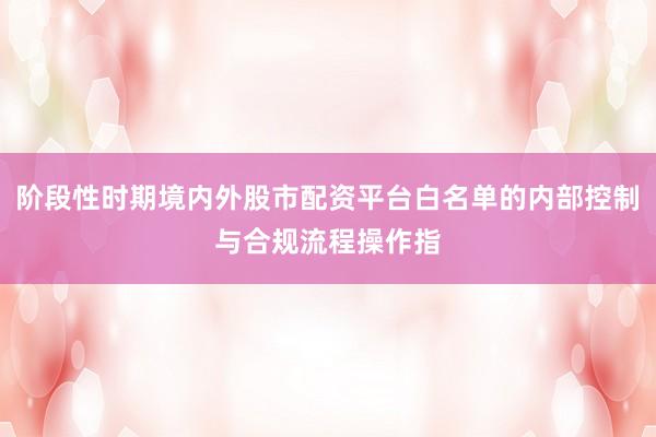 阶段性时期境内外股市配资平台白名单的内部控制与合规流程操作指