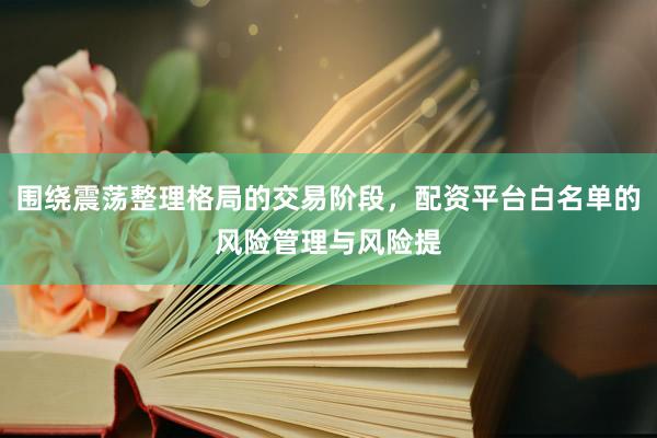 围绕震荡整理格局的交易阶段，配资平台白名单的风险管理与风险提