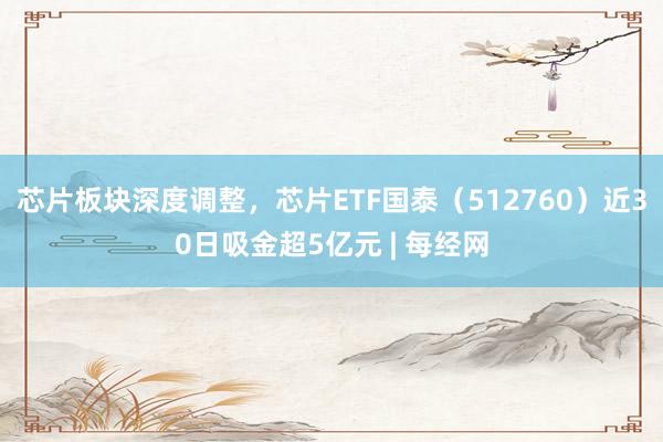芯片板块深度调整，芯片ETF国泰（512760）近30日吸金超5亿元 | 每经网
