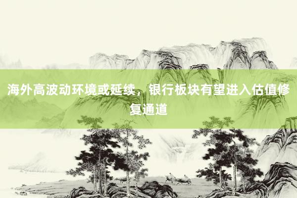 海外高波动环境或延续，银行板块有望进入估值修复通道