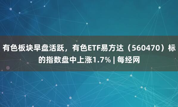 有色板块早盘活跃，有色ETF易方达（560470）标的指数盘中上涨1.7% | 每经网
