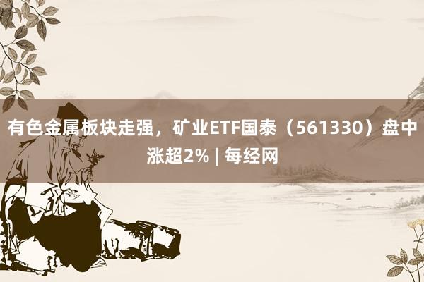 有色金属板块走强，矿业ETF国泰（561330）盘中涨超2% | 每经网