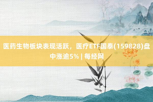 医药生物板块表现活跃，医疗ETF国泰(159828)盘中涨逾5% | 每经网