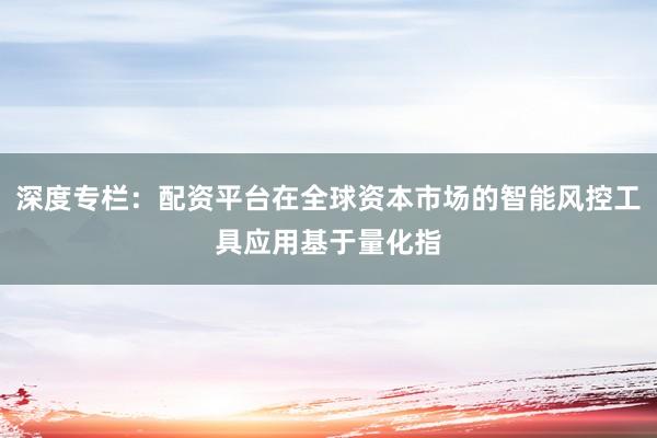 深度专栏：配资平台在全球资本市场的智能风控工具应用基于量化指
