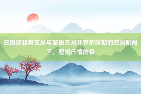 在围绕趋势交易与波段交易并存的时期的交易阶段下，配资行情的极