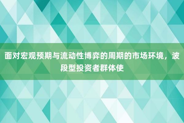 面对宏观预期与流动性博弈的周期的市场环境，波段型投资者群体使