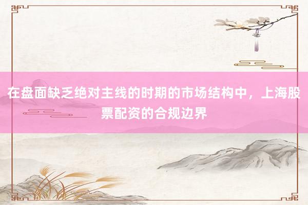 在盘面缺乏绝对主线的时期的市场结构中，上海股票配资的合规边界