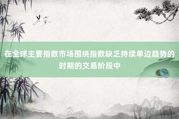 在全球主要指数市场围绕指数缺乏持续单边趋势的时期的交易阶段中