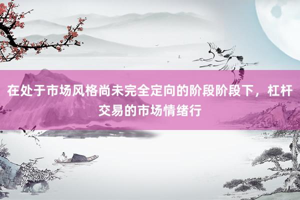 在处于市场风格尚未完全定向的阶段阶段下，杠杆交易的市场情绪行