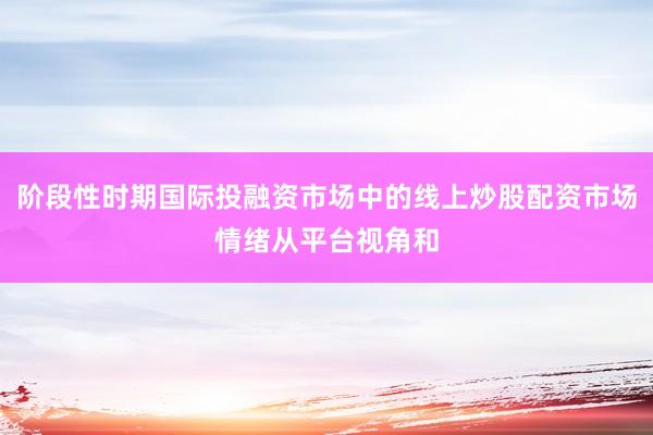 阶段性时期国际投融资市场中的线上炒股配资市场情绪从平台视角和