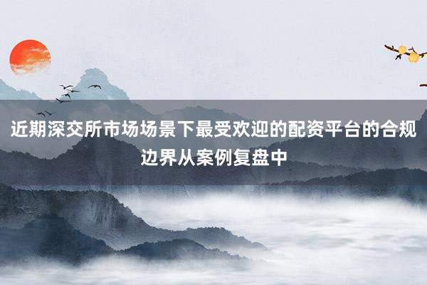 近期深交所市场场景下最受欢迎的配资平台的合规边界从案例复盘中