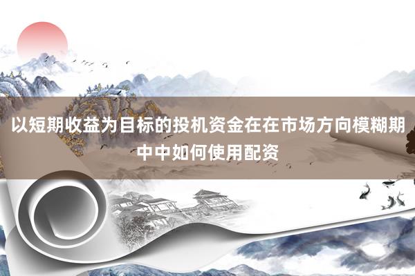 以短期收益为目标的投机资金在在市场方向模糊期中中如何使用配资