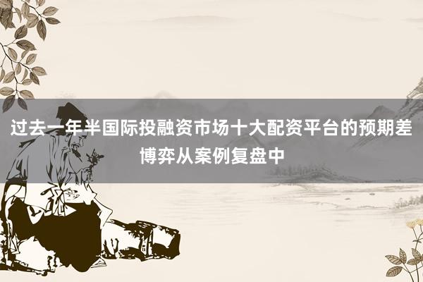 过去一年半国际投融资市场十大配资平台的预期差博弈从案例复盘中