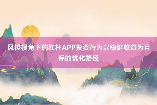 风控视角下的杠杆APP投资行为以稳健收益为目标的优化路径