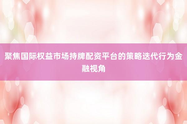 聚焦国际权益市场持牌配资平台的策略迭代行为金融视角