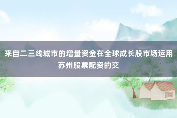 来自二三线城市的增量资金在全球成长股市场运用苏州股票配资的交