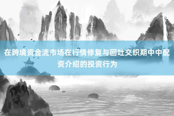在跨境资金流市场在行情修复与回吐交织期中中配资介绍的投资行为