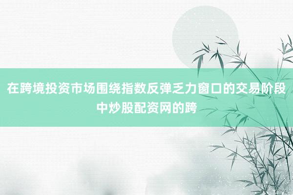在跨境投资市场围绕指数反弹乏力窗口的交易阶段中炒股配资网的跨