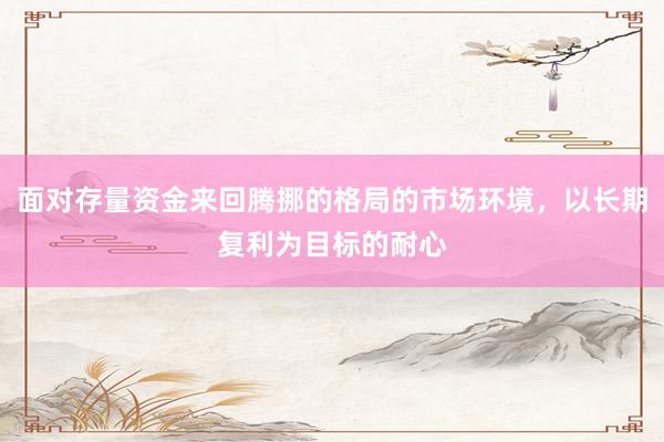 面对存量资金来回腾挪的格局的市场环境，以长期复利为目标的耐心
