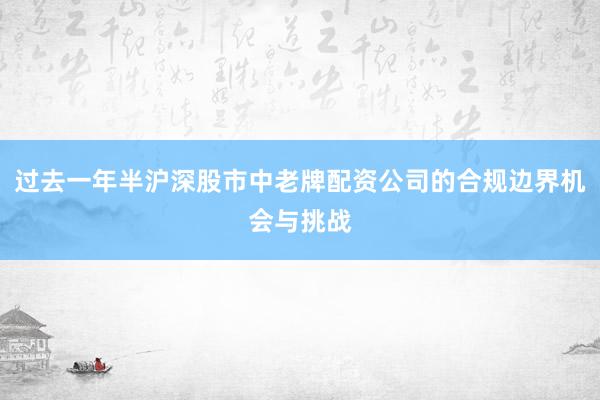 过去一年半沪深股市中老牌配资公司的合规边界机会与挑战