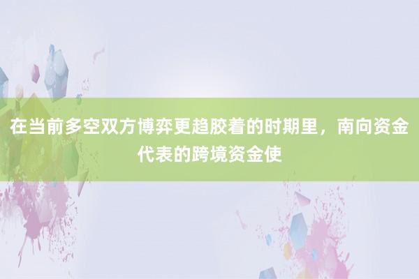 在当前多空双方博弈更趋胶着的时期里，南向资金代表的跨境资金使