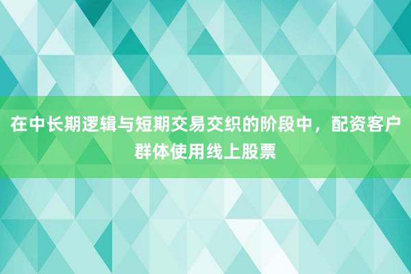 在中长期逻辑与短期交易交织的阶段中，配资客户群体使用线上股票