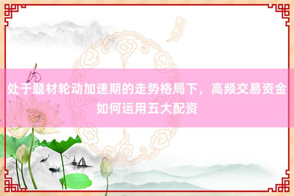 处于题材轮动加速期的走势格局下，高频交易资金如何运用五大配资