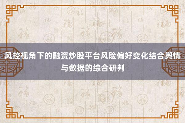 风控视角下的融资炒股平台风险偏好变化结合舆情与数据的综合研判