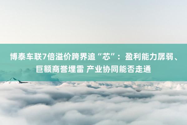 博泰车联7倍溢价跨界追“芯”：盈利能力孱弱、巨额商誉埋雷 产业协同能否走通