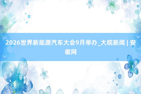 2026世界新能源汽车大会9月举办_大皖新闻 | 安徽网