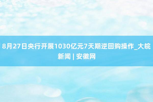 8月27日央行开展1030亿元7天期逆回购操作_大皖新闻 | 安徽网