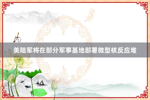 美陆军将在部分军事基地部署微型核反应堆