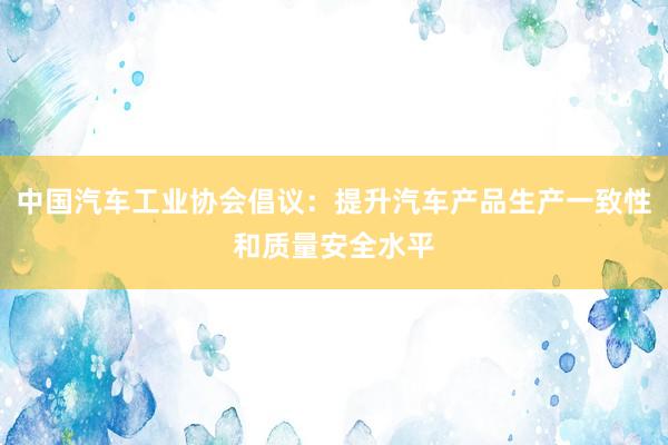 中国汽车工业协会倡议：提升汽车产品生产一致性和质量安全水平
