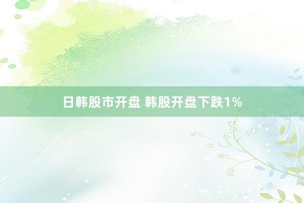 日韩股市开盘 韩股开盘下跌1%