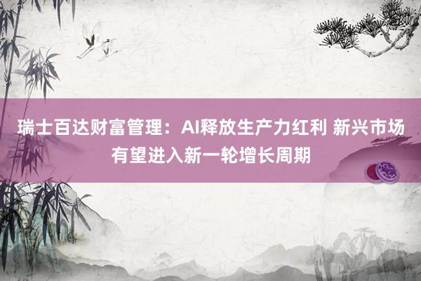 瑞士百达财富管理：AI释放生产力红利 新兴市场有望进入新一轮增长周期