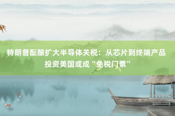 特朗普酝酿扩大半导体关税：从芯片到终端产品 投资美国或成“免税门票”