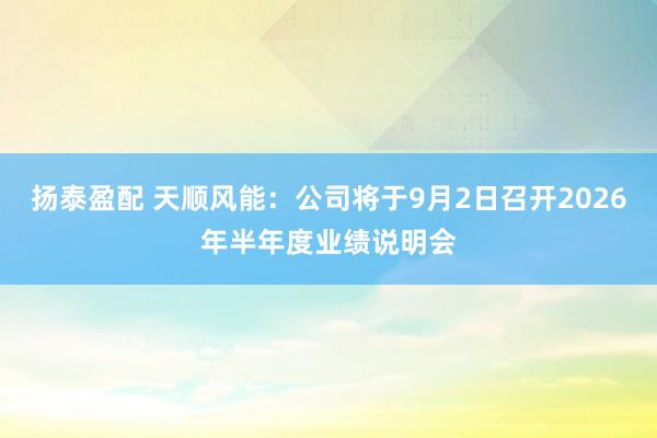 扬泰盈配 天顺风能：公司将于9月2日召开2026年半年度业绩说明会