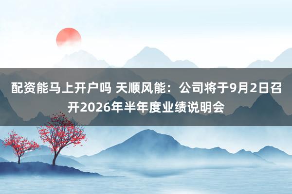 配资能马上开户吗 天顺风能：公司将于9月2日召开2026年半年度业绩说明会