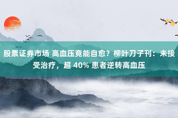 股票证券市场 高血压竟能自愈？柳叶刀子刊：未接受治疗，超 40% 患者逆转高血压