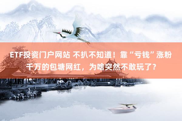 ETF投资门户网站 不扒不知道！靠“亏钱”涨粉千万的包塘网红，为啥突然不敢玩了？