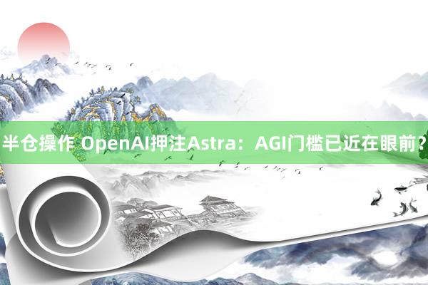 半仓操作 OpenAI押注Astra：AGI门槛已近在眼前？