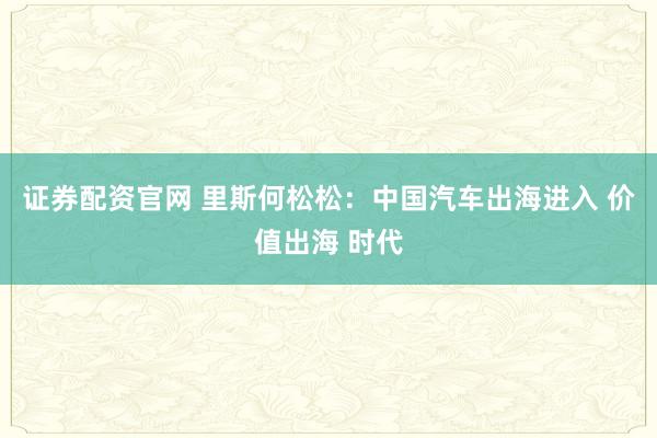 证券配资官网 里斯何松松：中国汽车出海进入 价值出海 时代
